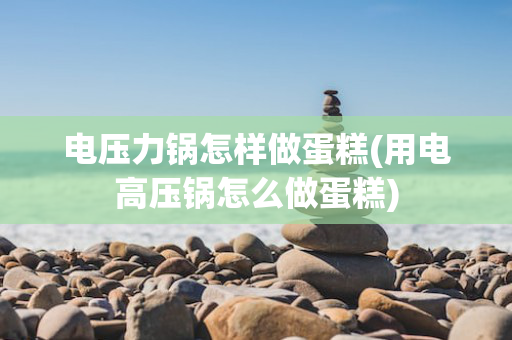 电压力锅怎样做蛋糕(用电高压锅怎么做蛋糕)