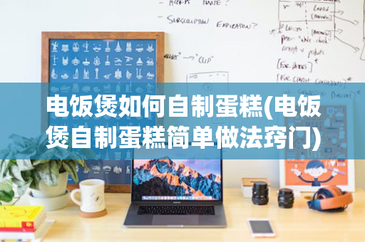 电饭煲如何自制蛋糕(电饭煲自制蛋糕简单做法窍门)