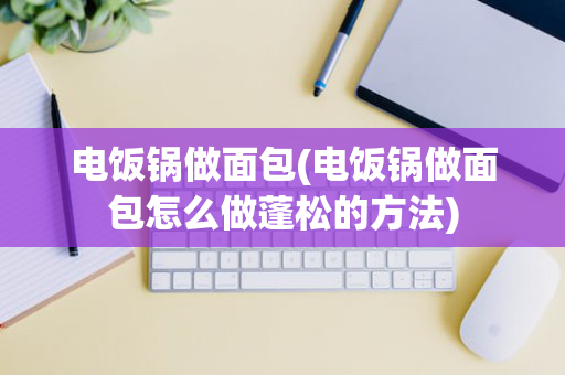 电饭锅做面包(电饭锅做面包怎么做蓬松的方法)