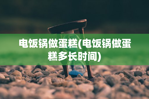电饭锅做蛋糕(电饭锅做蛋糕多长时间)