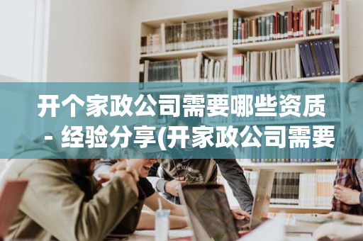 开个家政公司需要哪些资质－经验分享(开家政公司需要啥)