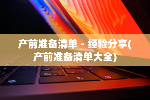 产前准备清单－经验分享(产前准备清单大全)