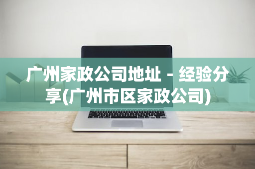广州家政公司地址－经验分享(广州市区家政公司)