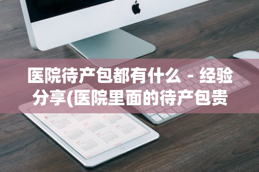 医院待产包都有什么－经验分享(医院里面的待产包贵不贵)