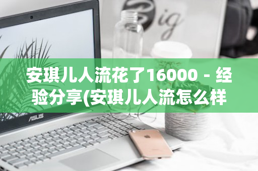 安琪儿人流花了16000－经验分享(安琪儿人流怎么样)