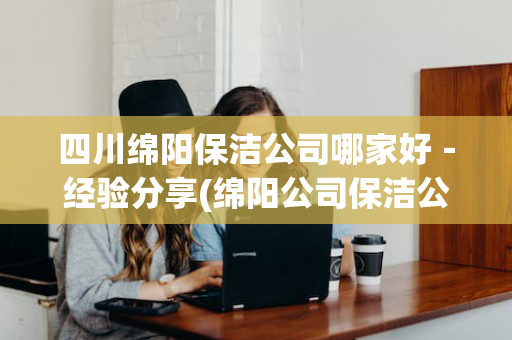 四川绵阳保洁公司哪家好－经验分享(绵阳公司保洁公司价格表)
