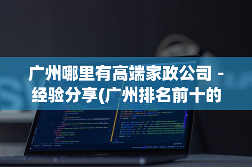 广州哪里有高端家政公司－经验分享(广州排名前十的家政公司)