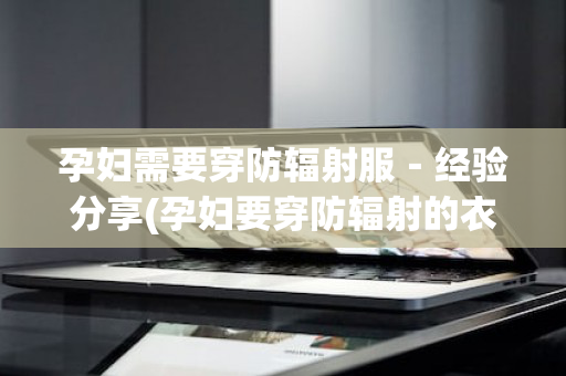 孕妇需要穿防辐射服－经验分享(孕妇要穿防辐射的衣服吗)