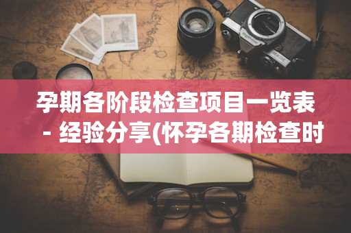 孕期各阶段检查项目一览表－经验分享(怀孕各期检查时间安排)