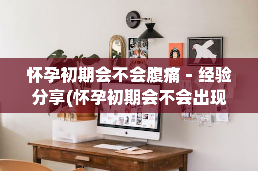 怀孕初期会不会腹痛－经验分享(怀孕初期会不会出现腹痛)