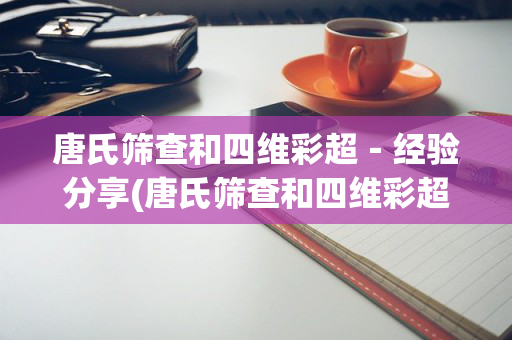 唐氏筛查和四维彩超－经验分享(唐氏筛查和四维彩超哪个更重要)