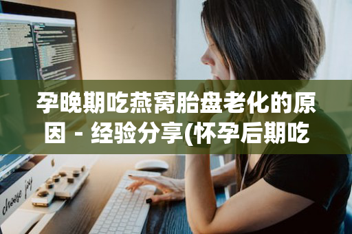 孕晚期吃燕窝胎盘老化的原因－经验分享(怀孕后期吃燕窝孩子会偏大吗)