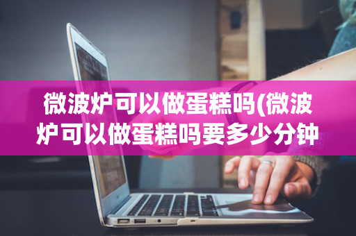 微波炉可以做蛋糕吗(微波炉可以做蛋糕吗要多少分钟)