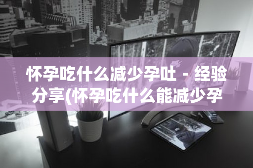 怀孕吃什么减少孕吐－经验分享(怀孕吃什么能减少孕吐)