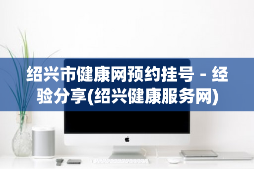 绍兴市健康网预约挂号－经验分享(绍兴健康服务网)