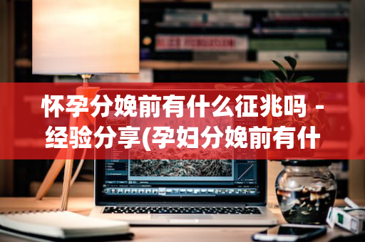 怀孕分娩前有什么征兆吗－经验分享(孕妇分娩前有什么征兆)