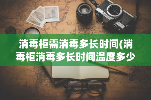 消毒柜需消毒多长时间(消毒柜消毒多长时间温度多少)