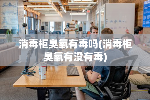 消毒柜臭氧有毒吗(消毒柜臭氧有没有毒)