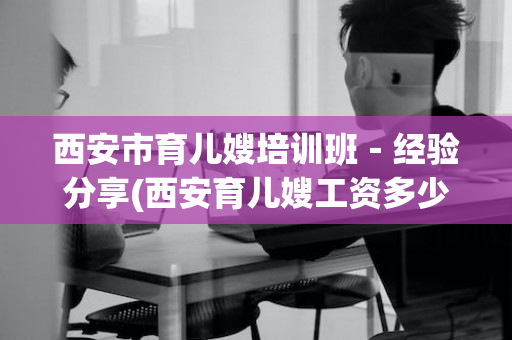 西安市育儿嫂培训班－经验分享(西安育儿嫂工资多少)