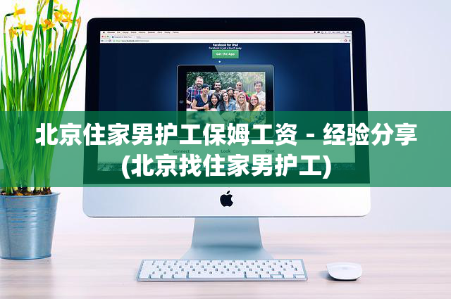北京住家男护工保姆工资－经验分享(北京找住家男护工)