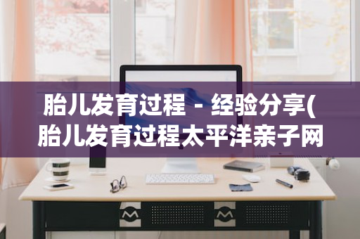 胎儿发育过程－经验分享(胎儿发育过程太平洋亲子网)