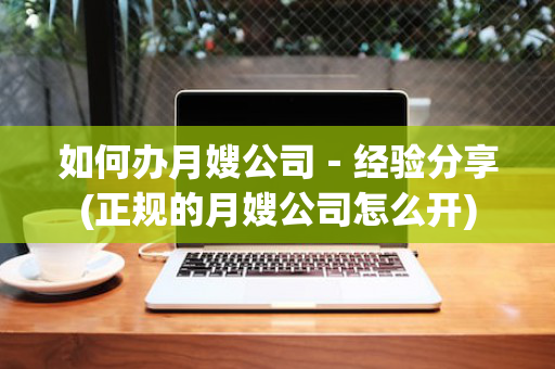 如何办月嫂公司－经验分享(正规的月嫂公司怎么开)