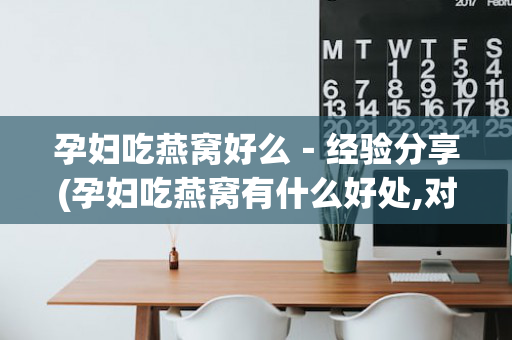 孕妇吃燕窝好么－经验分享(孕妇吃燕窝有什么好处,对胎儿好吗百度)