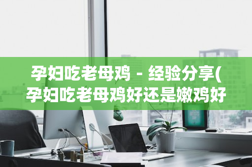孕妇吃老母鸡－经验分享(孕妇吃老母鸡好还是嫩鸡好)