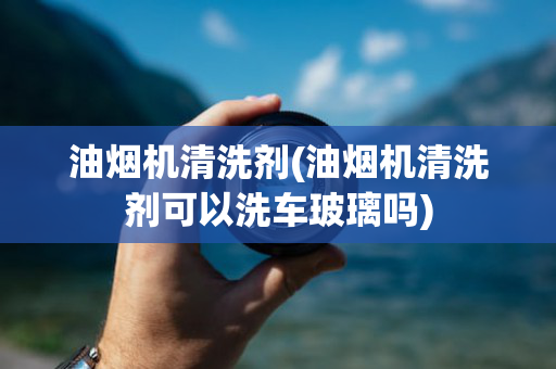 油烟机清洗剂(油烟机清洗剂可以洗车玻璃吗)