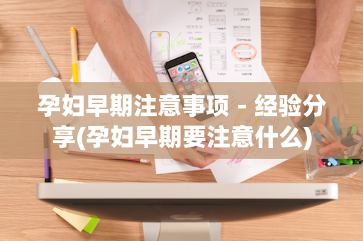孕妇早期注意事项－经验分享(孕妇早期要注意什么)