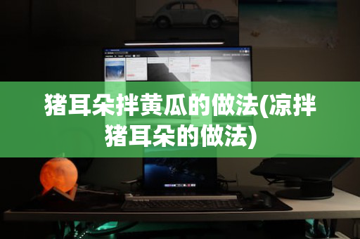 猪耳朵拌黄瓜的做法(凉拌猪耳朵的做法)
