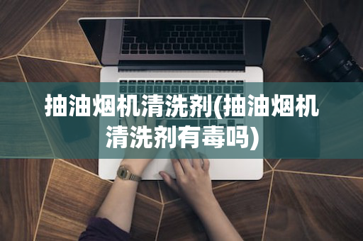 抽油烟机清洗剂(抽油烟机清洗剂有毒吗)