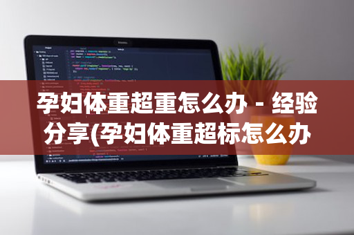 孕妇体重超重怎么办－经验分享(孕妇体重超标怎么办)
