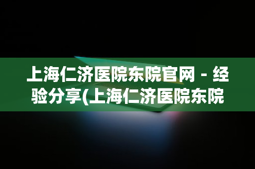 上海仁济医院东院官网－经验分享(上海仁济医院东院介绍)