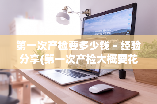 第一次产检要多少钱－经验分享(第一次产检大概要花多少钱)