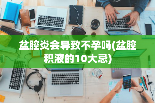 盆腔炎会导致不孕吗(盆腔积液的10大忌)