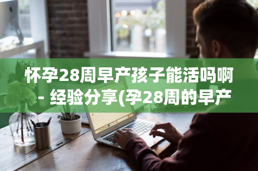 怀孕28周早产孩子能活吗啊－经验分享(孕28周的早产儿能活着吗?)