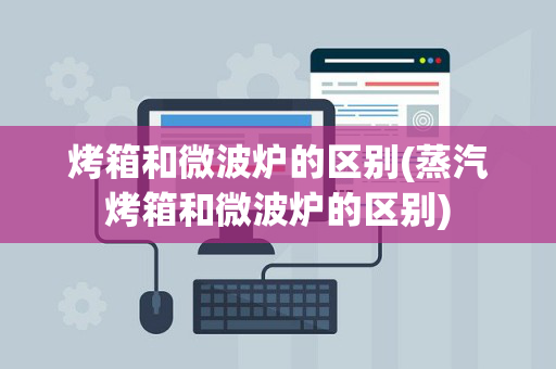 烤箱和微波炉的区别(蒸汽烤箱和微波炉的区别)