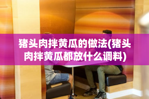 猪头肉拌黄瓜的做法(猪头肉拌黄瓜都放什么调料)