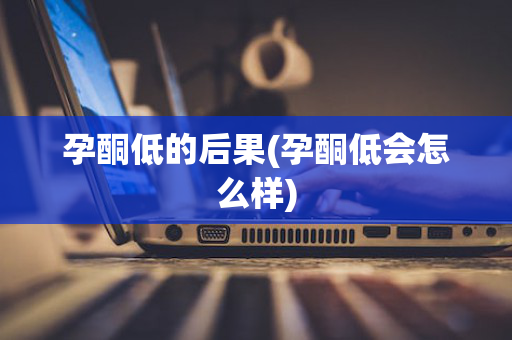 孕酮低的后果(孕酮低会怎么样)