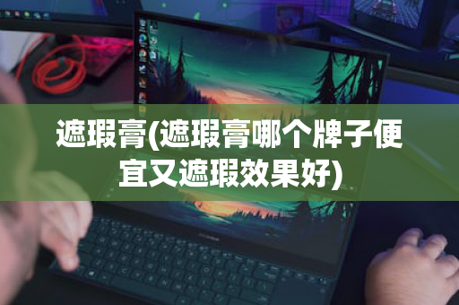 遮瑕膏(遮瑕膏哪个牌子便宜又遮瑕效果好)