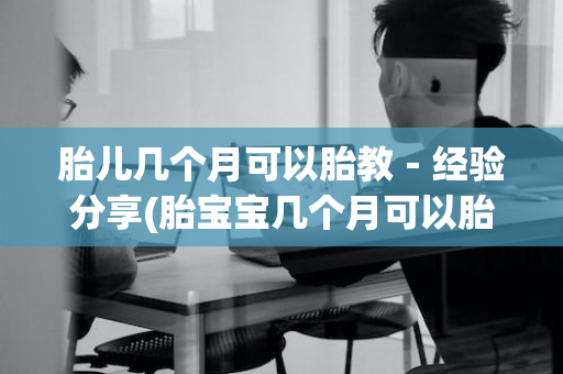 胎儿几个月可以胎教－经验分享(胎宝宝几个月可以胎教)