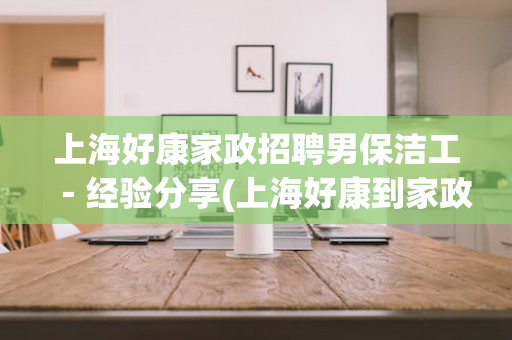 上海好康家政招聘男保洁工－经验分享(上海好康到家政电话号码)