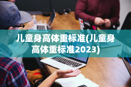 儿童身高体重标准(儿童身高体重标准2023)