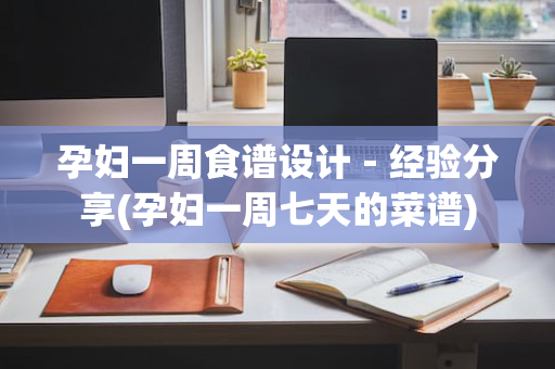 孕妇一周食谱设计－经验分享(孕妇一周七天的菜谱)