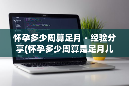 怀孕多少周算足月－经验分享(怀孕多少周算是足月儿)