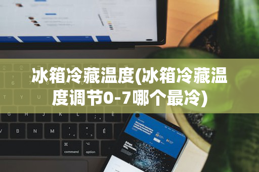 冰箱冷藏温度(冰箱冷藏温度调节0-7哪个最冷)