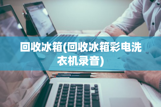 回收冰箱(回收冰箱彩电洗衣机录音)
