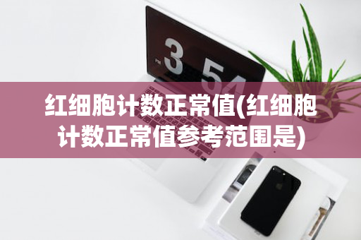 红细胞计数正常值(红细胞计数正常值参考范围是)
