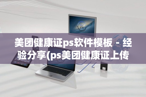 美团健康证ps软件模板－经验分享(ps美团健康证上传相册办法)